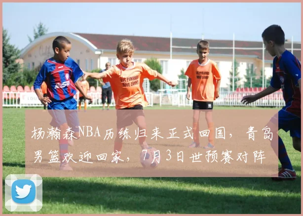 杨瀚森NBA历练归来正式回国，青岛男篮欢迎回家，7月3日世预赛对阵日本他将披挂上阵_比赛_1_CBA