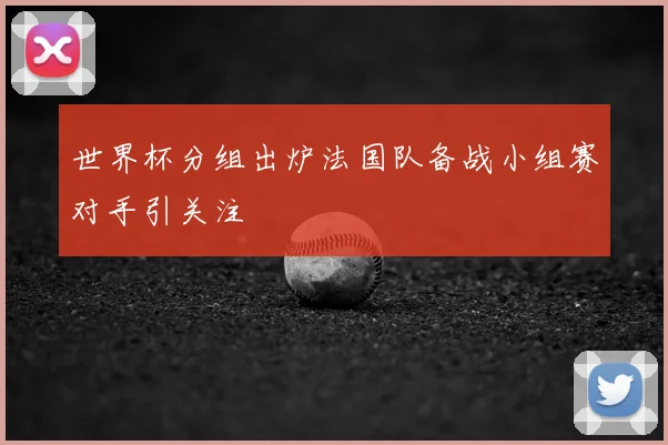 世界杯分组出炉法国队备战小组赛对手引关注