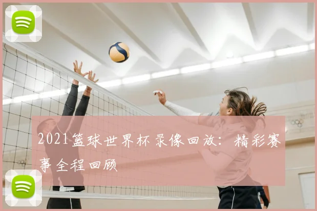 2021篮球世界杯录像回放：精彩赛事全程回顾