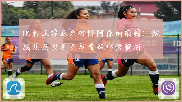 比利亚雷亚尔对阵阿森纳前瞻：欧战焦点战看点与晋级形势解析