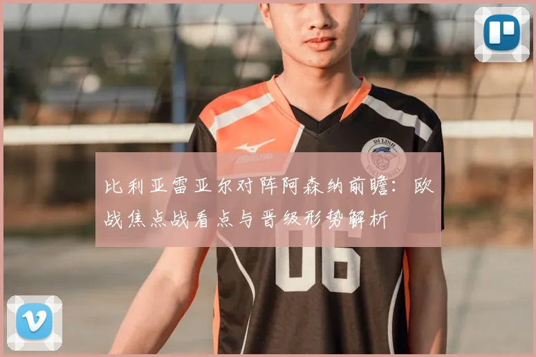 比利亚雷亚尔对阵阿森纳前瞻：欧战焦点战看点与晋级形势解析