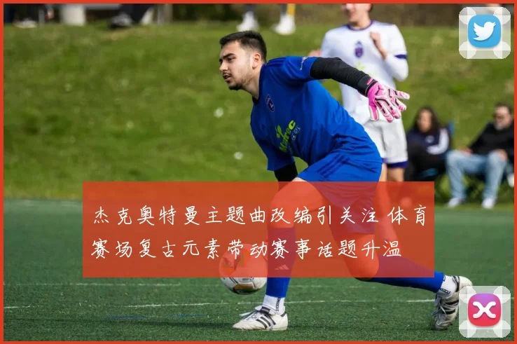 杰克奥特曼主题曲改编引关注 体育赛场复古元素带动赛事话题升温