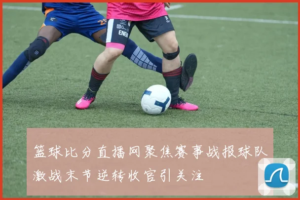 篮球比分直播网聚焦赛事战报球队激战末节逆转收官引关注