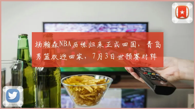 杨瀚森NBA历练归来正式回国，青岛男篮欢迎回家，7月3日世预赛对阵日本他将披挂上阵_比赛_1_CBA
