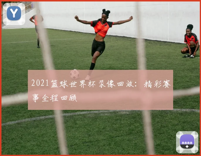 2021篮球世界杯录像回放:精彩赛事全程回顾