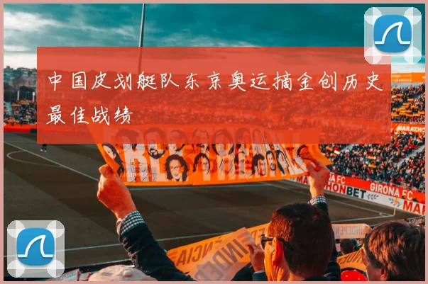 中国皮划艇队东京奥运摘金创历史最佳战绩