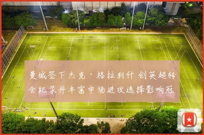 曼城签下杰克·格拉利什 创英超转会纪录并丰富中场进攻选择影响冠军争夺