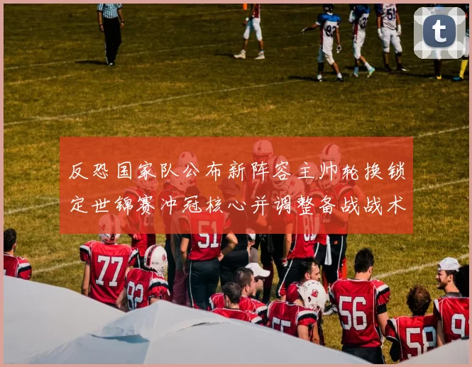 反恐国家队公布新阵容主帅轮换锁定世锦赛冲冠核心并调整备战战术