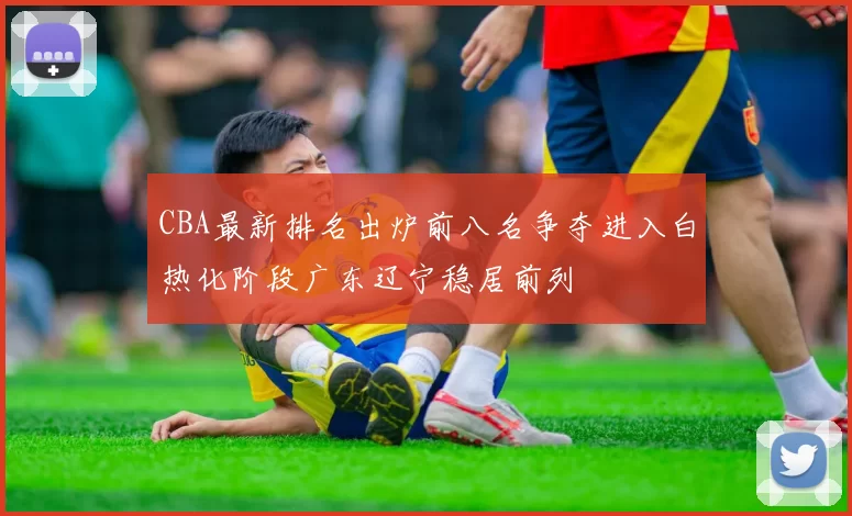 CBA最新排名出炉前八名争夺进入白热化阶段广东辽宁稳居前列