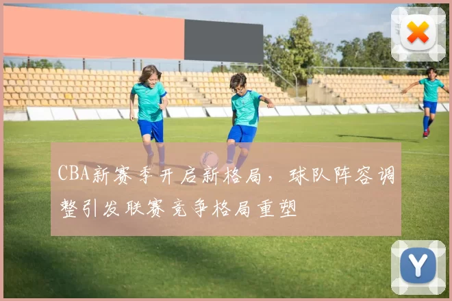 CBA新赛季开启新格局，球队阵容调整引发联赛竞争格局重塑