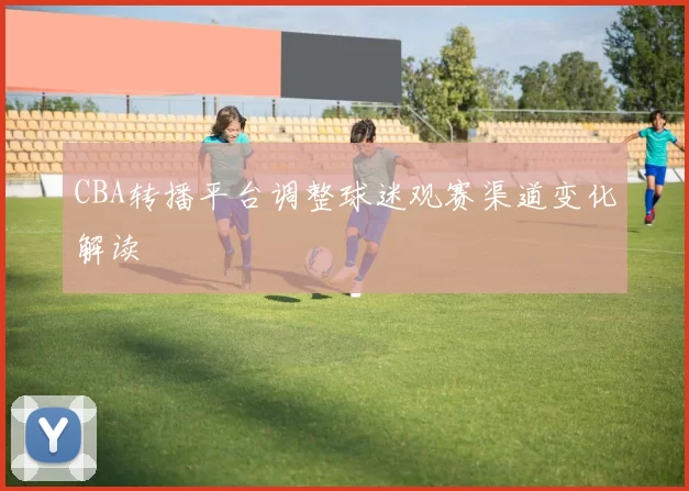 CBA转播平台调整球迷观赛渠道变化解读