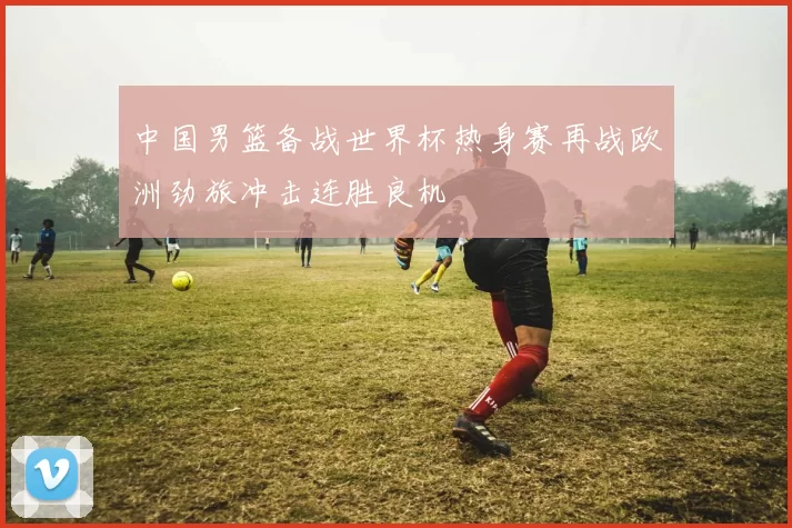 中国男篮备战世界杯热身赛再战欧洲劲旅冲击连胜良机