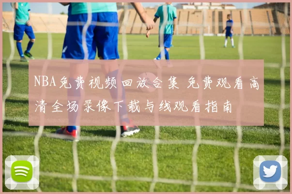 NBA免费视频回放合集 免费观看高清全场录像下载与线观看指南