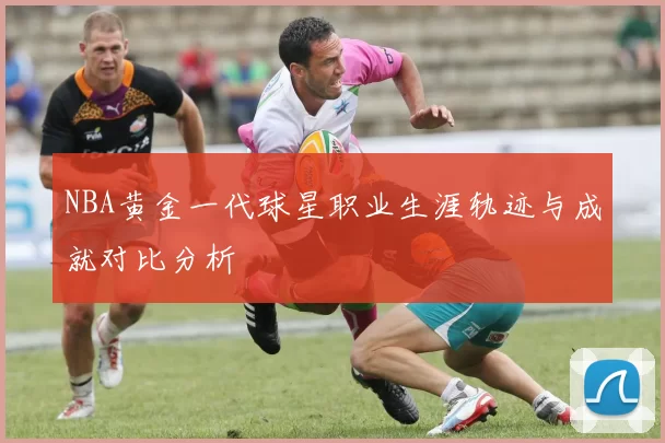 NBA黄金一代球星职业生涯轨迹与成就对比分析