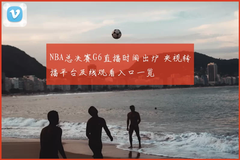 NBA总决赛G6直播时间出炉 央视转播平台及线观看入口一览