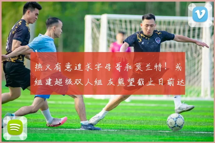 热火有意追求字母哥和莫兰特！或组建超级双人组 灰熊望截止日前达成交易