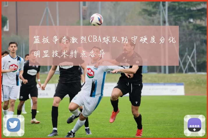 篮板争夺激烈CBA球队防守硬度分化明显技术特点各异