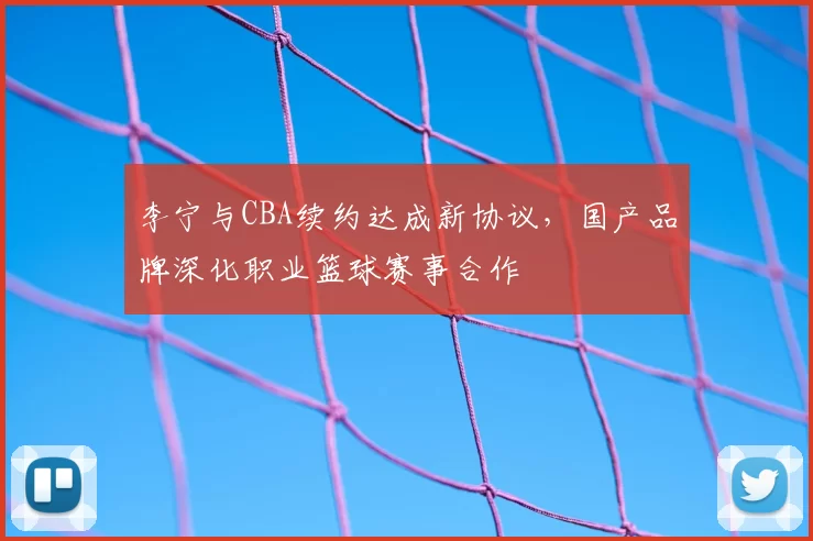 李宁与CBA续约达成新协议,国产品牌深化职业篮球赛事合作