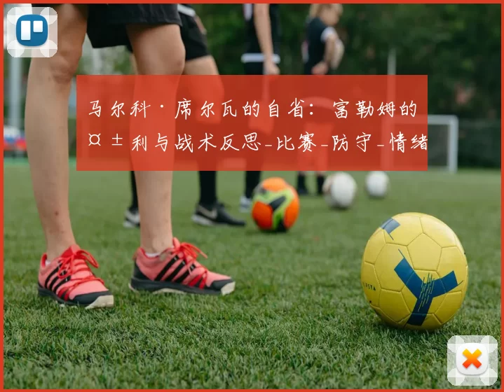 马尔科·席尔瓦的自省：富勒姆的失利与战术反思_比赛_防守_情绪