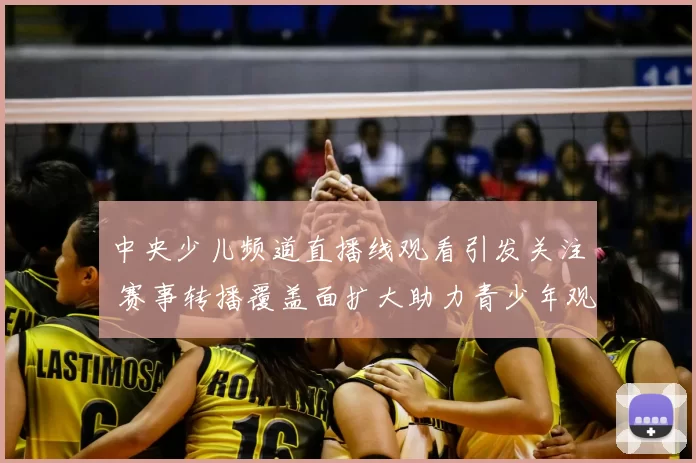 中央少儿频道直播线观看引发关注 赛事转播覆盖面扩大助力青少年观赛体验