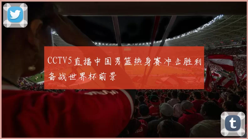 CCTV5直播中国男篮热身赛冲击胜利备战世界杯前景