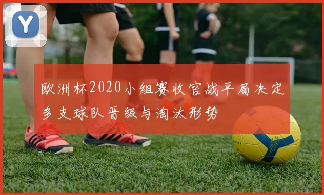 欧洲杯2020小组赛收官战平局决定多支球队晋级与淘汰形势