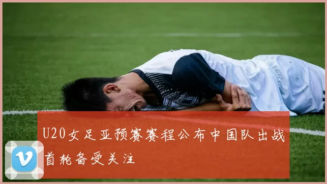 U20女足亚预赛赛程公布中国队出战首轮备受关注