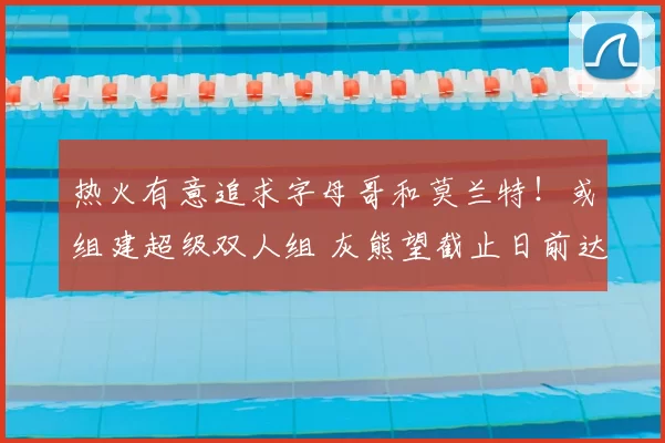 热火有意追求字母哥和莫兰特！或组建超级双人组 灰熊望截止日前达成交易