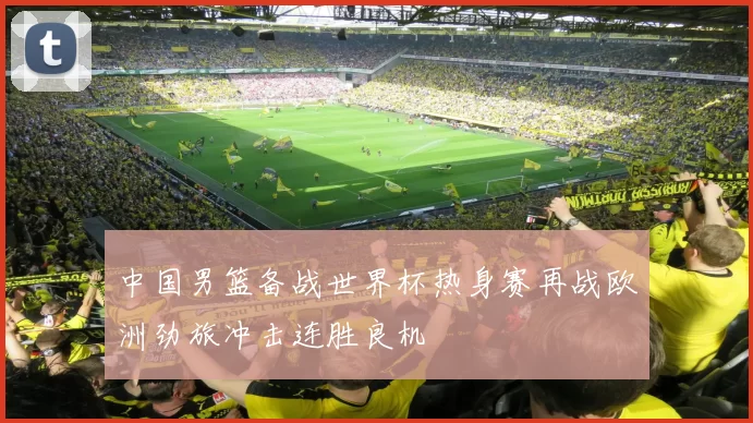 中国男篮备战世界杯热身赛再战欧洲劲旅冲击连胜良机