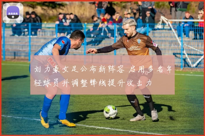 刘力豪女足公布新阵容 启用多名年轻球员并调整锋线提升攻击力
