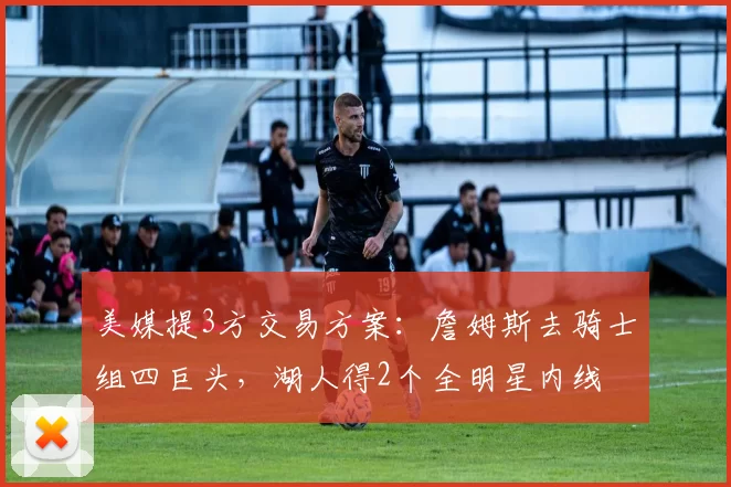 美媒提3方交易方案：詹姆斯去骑士组四巨头，湖人得2个全明星内线