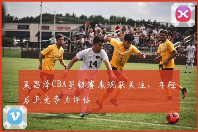 吴昌泽CBA星锐赛表现获关注，年轻后卫竞争力评估