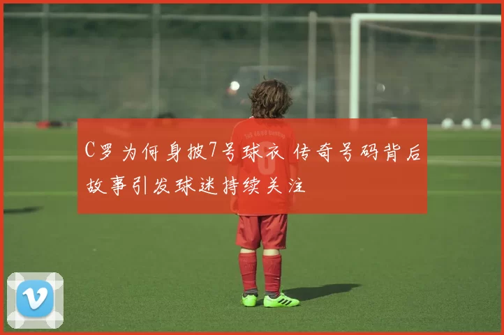 C罗为何身披7号球衣 传奇号码背后故事引发球迷持续关注