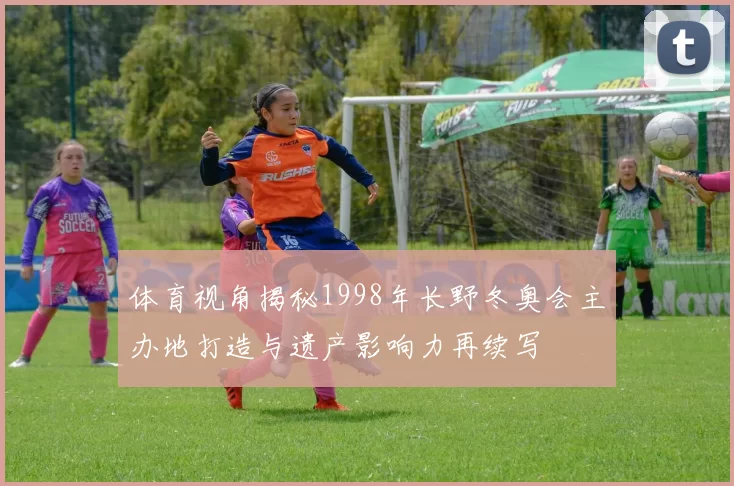 体育视角揭秘1998年长野冬奥会主办地打造与遗产影响力再续写