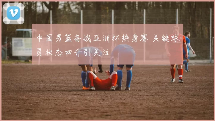 中国男篮备战亚洲杯热身赛 关键球员状态回升引关注