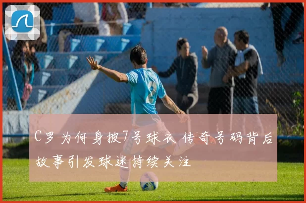C罗为何身披7号球衣 传奇号码背后故事引发球迷持续关注