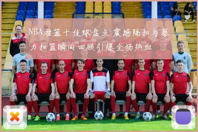 NBA灌篮十佳球盘点 震撼隔扣与暴力扣篮瞬间回顾引爆全场热血
