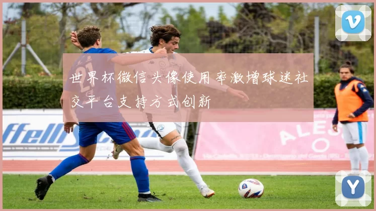 世界杯微信头像使用率激增球迷社交平台支持方式创新