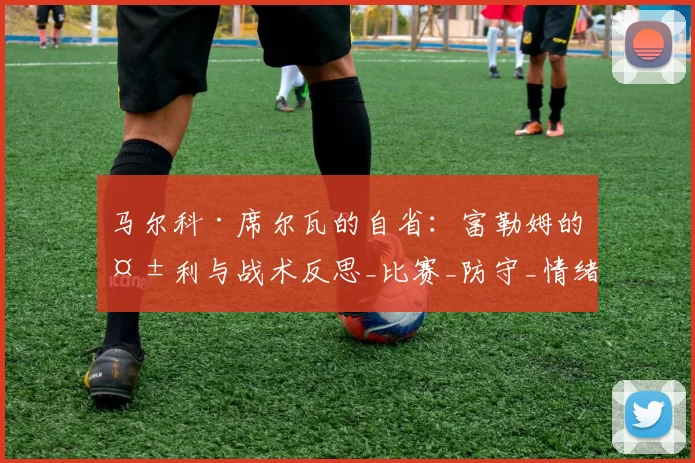 马尔科·席尔瓦的自省：富勒姆的失利与战术反思_比赛_防守_情绪