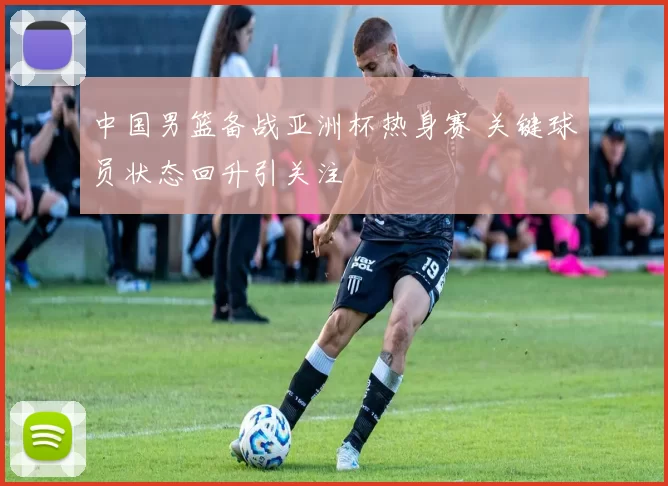 中国男篮备战亚洲杯热身赛 关键球员状态回升引关注