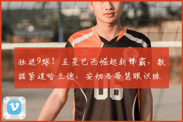 独进9球！五星巴西崛起新锋霸，数据紧追哈兰德，安切洛蒂慧眼识珠_苏斯_伊戈尔·热_诺丁汉森林