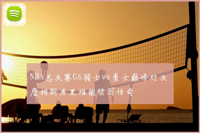 NBA总决赛G6骑士vs勇士巅峰对决 詹姆斯库里谁能续写传奇