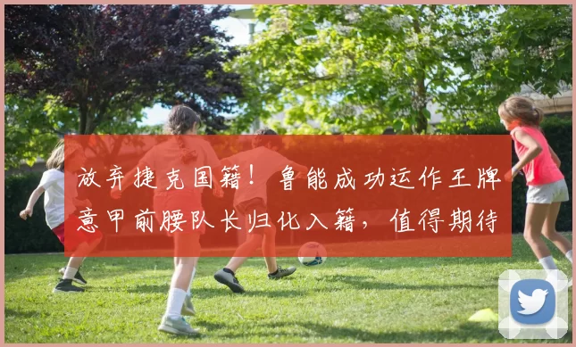 放弃捷克国籍！鲁能成功运作王牌意甲前腰队长归化入籍，值得期待_德尔加多_本赛季_韩鹏