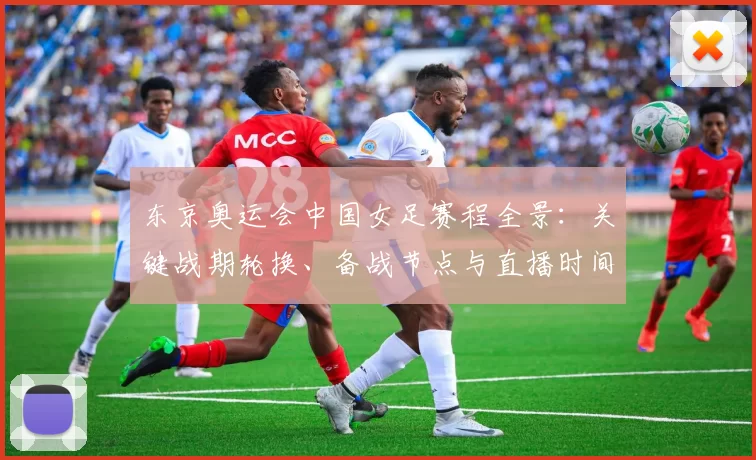 东京奥运会中国女足赛程全景:关键战期轮换、备战节点与直播时间表