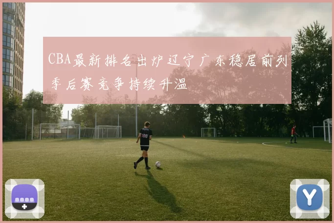 CBA最新排名出炉辽宁广东稳居前列季后赛竞争持续升温