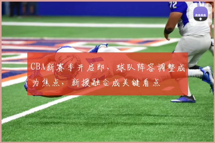 CBA新赛季开启即，球队阵容调整成为焦点，新援融合成关键看点