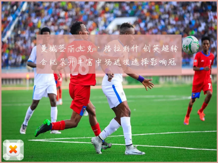 曼城签下杰克·格拉利什 创英超转会纪录并丰富中场进攻选择影响冠军争夺