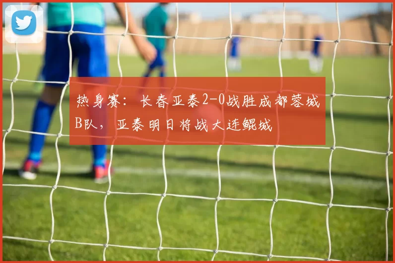 热身赛：长春亚泰2-0战胜成都蓉城B队，亚泰明日将战大连鲲城