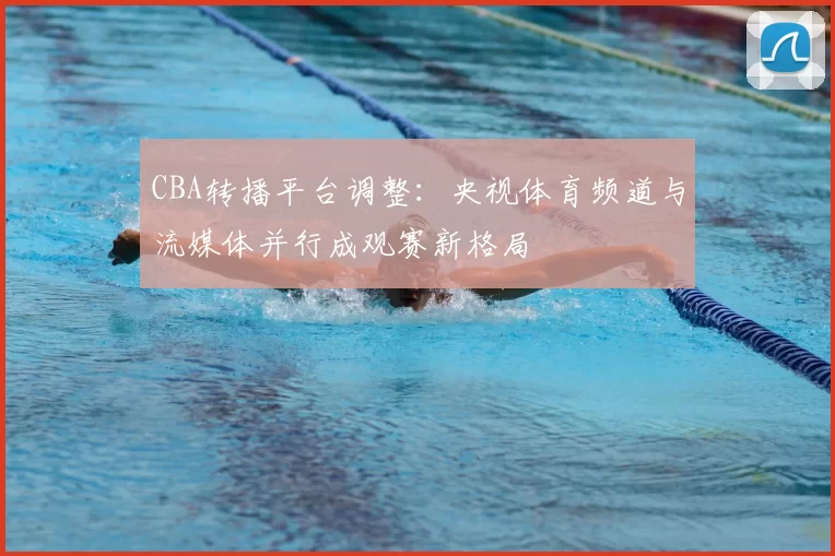 CBA转播平台调整：央视体育频道与流媒体并行成观赛新格局