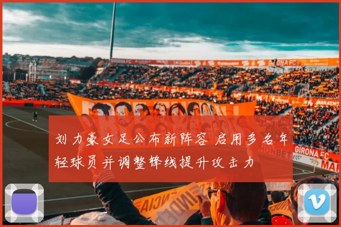 刘力豪女足公布新阵容 启用多名年轻球员并调整锋线提升攻击力